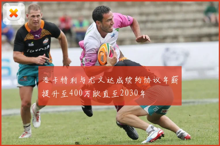 洛卡特利与尤文达成续约协议年薪提升至400万欧直至2030年