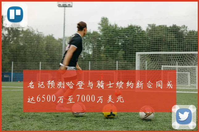 名记预测哈登与骑士续约新合同或达6500万至7000万美元