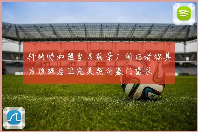 科纳特加盟皇马前景广阔记者称其为顶级后卫完美契合豪门需求