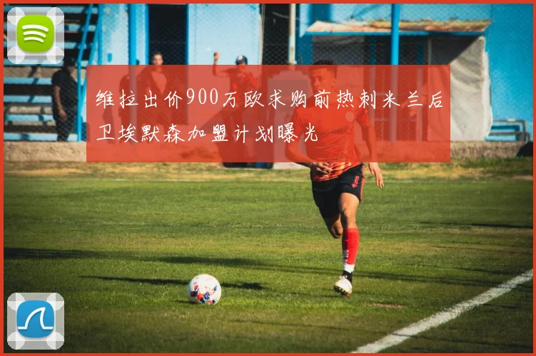 维拉出价900万欧求购前热刺米兰后卫埃默森加盟计划曝光
