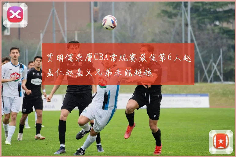 贾明儒荣膺CBA常规赛最佳第6人赵嘉仁赵嘉义兄弟未能超越