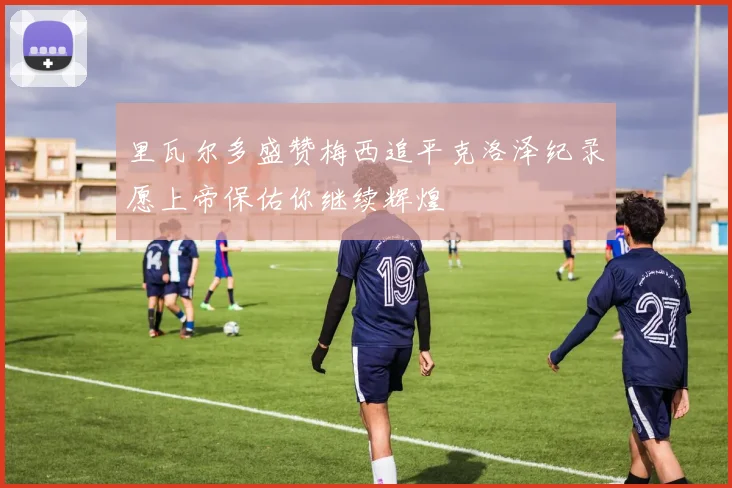 里瓦尔多盛赞梅西追平克洛泽纪录愿上帝保佑你继续辉煌