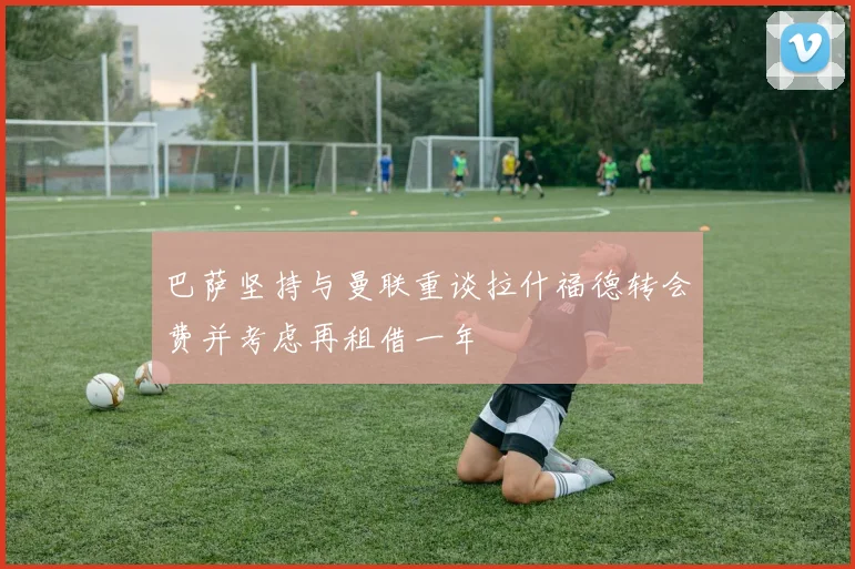 巴萨坚持与曼联重谈拉什福德转会费并考虑再租借一年
