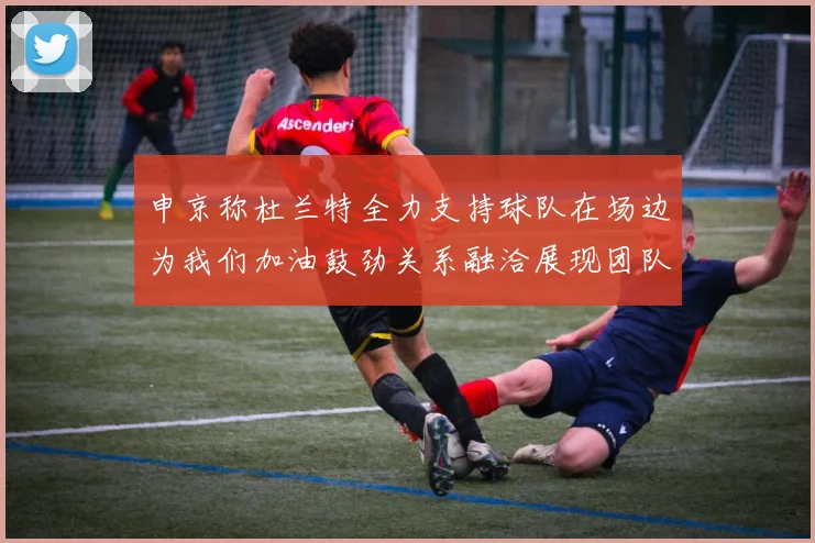 申京称杜兰特全力支持球队在场边为我们加油鼓劲关系融洽展现团队精神