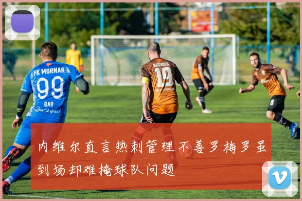 内维尔直言热刺管理不善罗梅罗虽到场却难掩球队问题