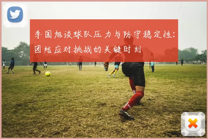 李国旭谈球队压力与防守稳定性：团结应对挑战的关键时刻