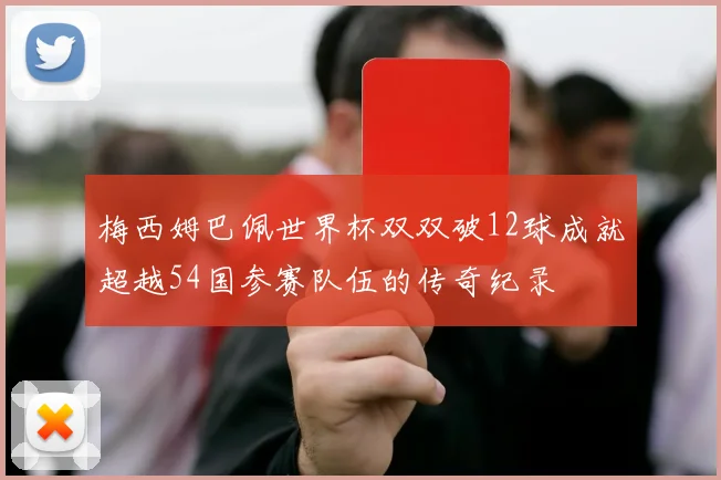 梅西姆巴佩世界杯双双破12球成就超越54国参赛队伍的传奇纪录
