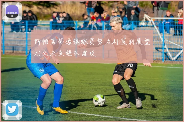 斯帕莱蒂感谢球员努力科莫利展望尤文未来强队建设