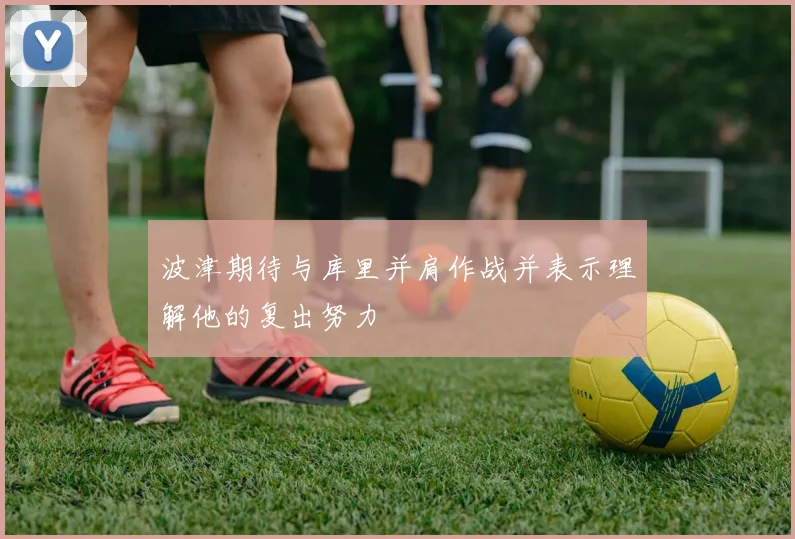 波津期待与库里并肩作战并表示理解他的复出努力