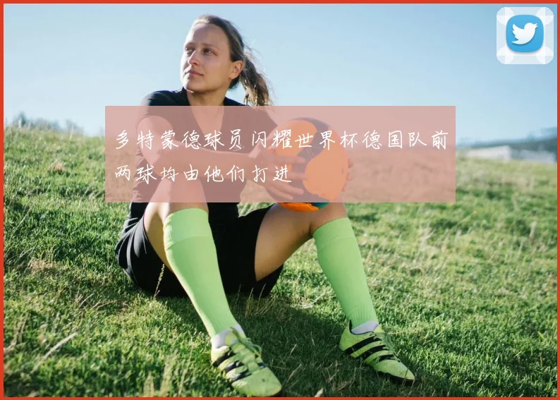 多特蒙德球员闪耀世界杯德国队前两球均由他们打进