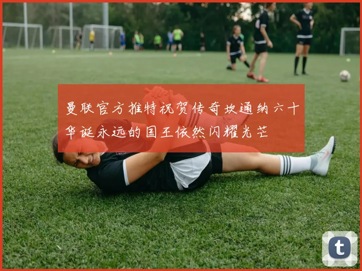 曼联官方推特祝贺传奇坎通纳六十华诞永远的国王依然闪耀光芒
