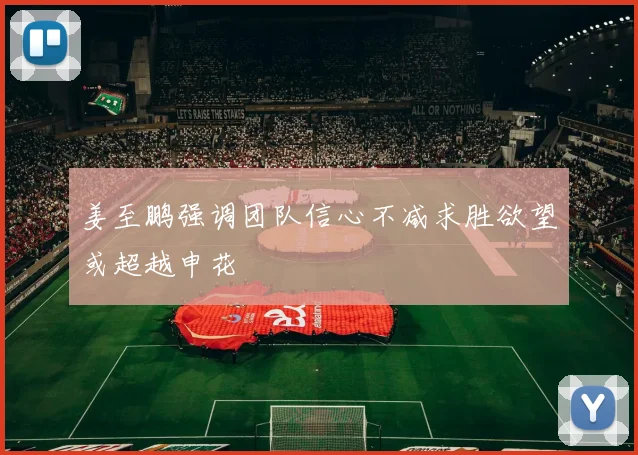 姜至鹏强调团队信心不减求胜欲望或超越申花