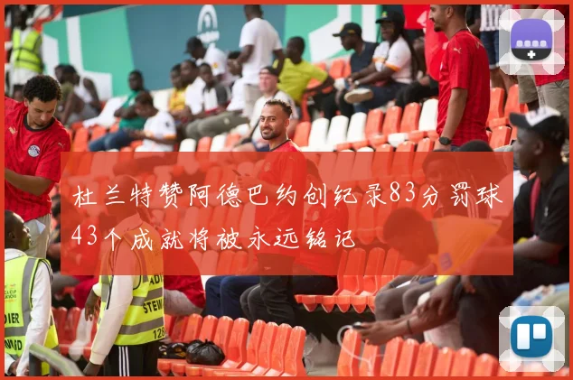 杜兰特赞阿德巴约创纪录83分罚球43个成就将被永远铭记