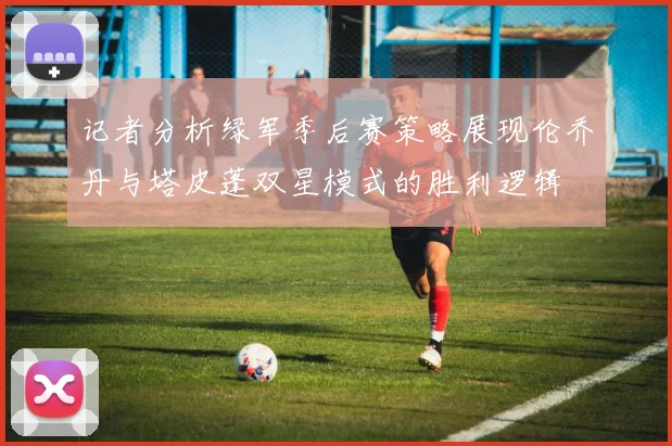 记者分析绿军季后赛策略展现伦乔丹与塔皮蓬双星模式的胜利逻辑