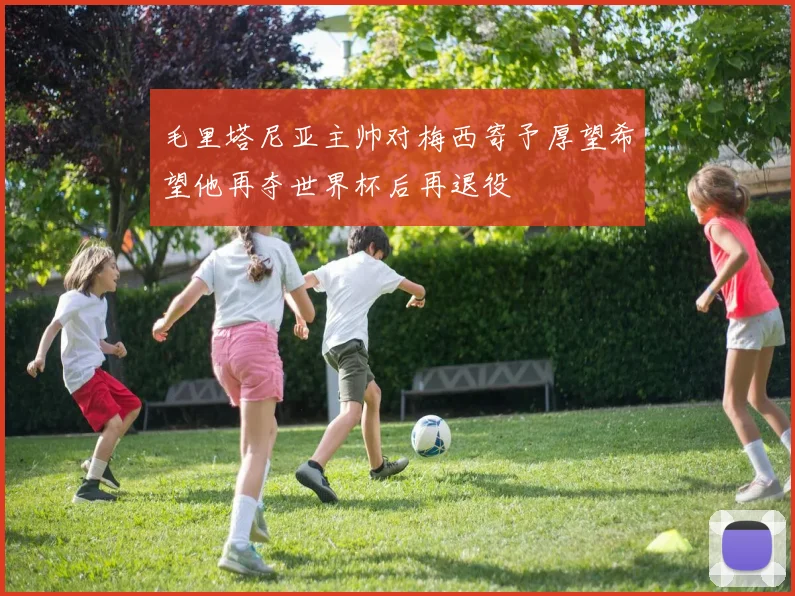 毛里塔尼亚主帅对梅西寄予厚望希望他再夺世界杯后再退役