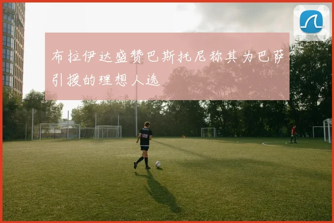 布拉伊达盛赞巴斯托尼称其为巴萨引援的理想人选