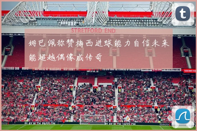 姆巴佩称赞梅西进球能力自信未来能超越偶像成传奇