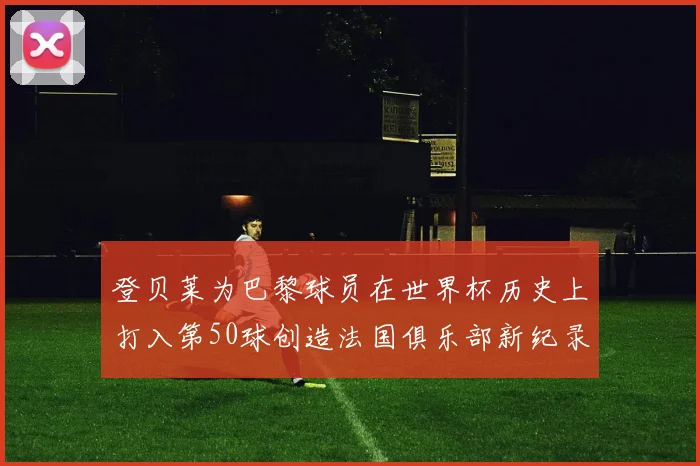 登贝莱为巴黎球员在世界杯历史上打入第50球创造法国俱乐部新纪录