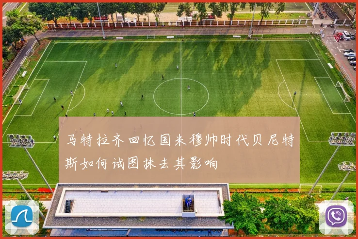 马特拉齐回忆国米穆帅时代贝尼特斯如何试图抹去其影响