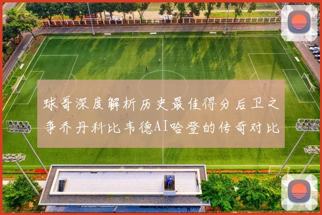 球哥深度解析历史最佳得分后卫之争乔丹科比韦德AI哈登的传奇对比