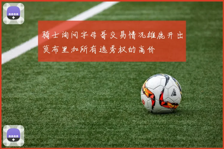 骑士询问字母哥交易情况雄鹿开出莫布里加所有选秀权的高价