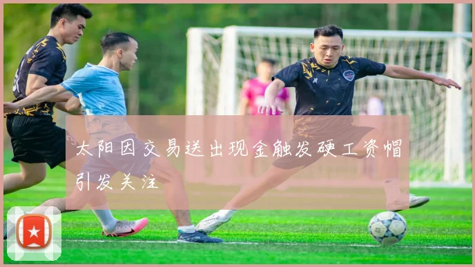 太阳因交易送出现金触发硬工资帽引发关注