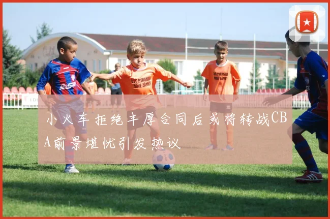 小火车拒绝丰厚合同后或将转战CBA前景堪忧引发热议