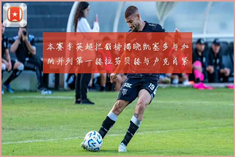 本赛季英超拦截榜揭晓凯塞多与加纳并列第一赫拉芬贝赫与卢克肖紧随其后