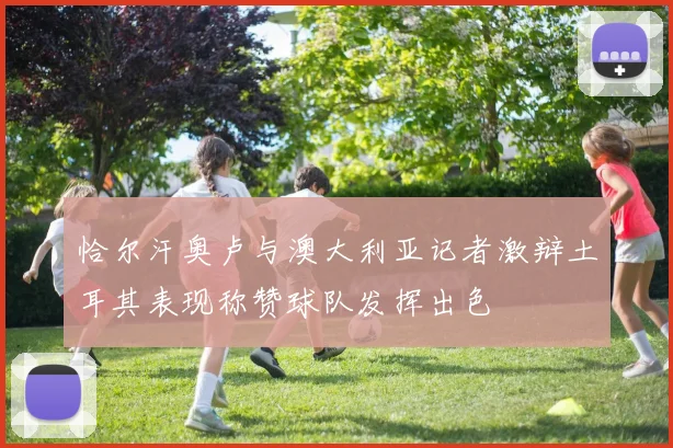 恰尔汗奥卢与澳大利亚记者激辩土耳其表现称赞球队发挥出色