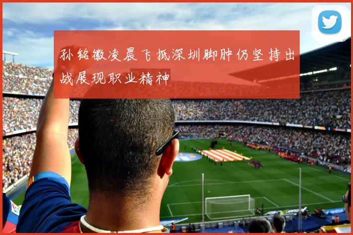 孙铭徽凌晨飞抵深圳脚肿仍坚持出战展现职业精神