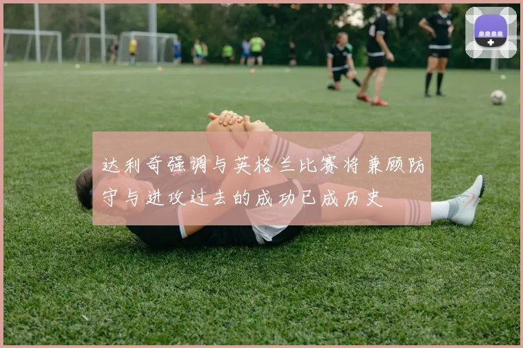 达利奇强调与英格兰比赛将兼顾防守与进攻过去的成功已成历史