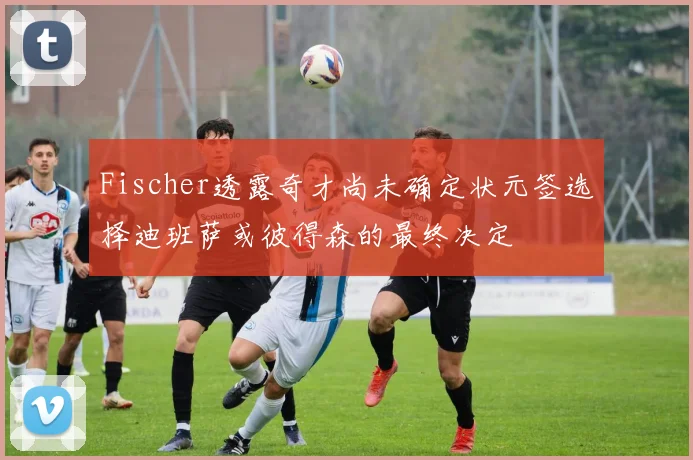 Fischer透露奇才尚未确定状元签选择迪班萨或彼得森的最终决定