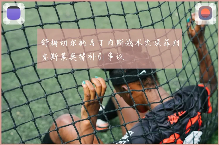 舒梅切尔批马丁内斯战术失误菲利克斯莱奥替补引争议